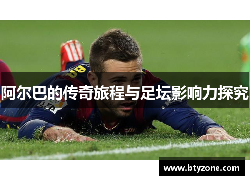 阿尔巴的传奇旅程与足坛影响力探究