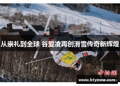 从崇礼到全球 谷爱凌再创滑雪传奇新辉煌