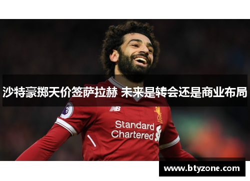 沙特豪掷天价签萨拉赫 未来是转会还是商业布局