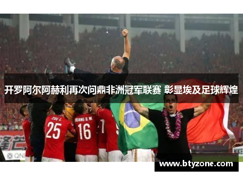 开罗阿尔阿赫利再次问鼎非洲冠军联赛 彰显埃及足球辉煌