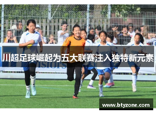 川超足球崛起为五大联赛注入独特新元素