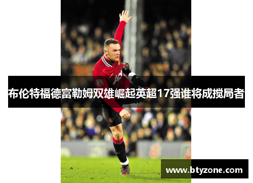 布伦特福德富勒姆双雄崛起英超17强谁将成搅局者